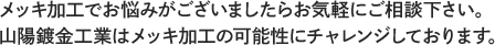 メッキ加工でお悩みがございましたらお気軽にご相談下さい。山陽鍍金工業はメッキ加工の可能性にチャレンジしております。